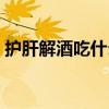 护肝解酒吃什么最好（护肝解酒药哪种最好）