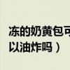 冻的奶黄包可以油炸吗怎么做(冻的奶黄包可以油炸吗) 冻的奶黄包可以油炸吗怎么做(冻的奶黄包可以油炸吗)