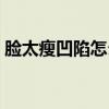 脸太瘦凹陷怎么办(脸太瘦凹进去怎么增肥) 脸太瘦凹陷怎么办(脸太瘦凹进去怎么增肥)