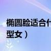 椭圆脸适合什么发型女生（椭圆脸适合什么发型女）