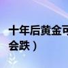 十年后黄金可以涨到多少（黄金以后会涨还是会跌）
