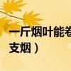 一斤烟叶能卷多少支烟啊（一斤烟叶能卷多少支烟）