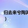 归去来兮陶渊明原文及翻译（归去来兮陶渊明）