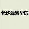 长沙最繁华的地方图片(长沙最繁华的地方) 长沙最繁华的地方图片(长沙最繁华的地方)