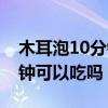 木耳泡10分钟可以吃吗有毒吗（木耳泡10分钟可以吃吗）