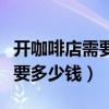 开咖啡店需要多少钱和多少设备（开咖啡店需要多少钱）