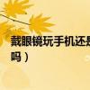 戴眼镜玩手机还是不戴眼镜玩手机好（近视玩手机要戴眼镜吗）