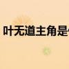 叶无道主角是什么小说(叶无道是哪部小说) 叶无道主角是什么小说(叶无道是哪部小说)