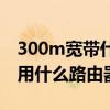 300m宽带什么路由器可以跑满(300m宽带用什么路由器) 300m宽带什么路由器可以跑满(300m宽带用什么路由器)