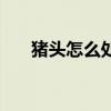 猪头怎么处理才干净（猪头怎么处理）