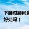 下腰对腰间盘有好处吗视频（下腰对腰间盘有好处吗）