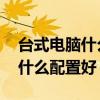 台式电脑什么配置好又便宜 联想（台式电脑什么配置好）