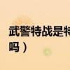 武警特战是特种兵吗知乎（武警特战是特种兵吗）