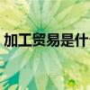 加工贸易是什么意思（一般贸易是什么意思）