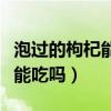 泡过的枸杞能吃吗隔夜还能吃吗（泡过的枸杞能吃吗）