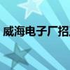 威海电子厂招工信息最新招聘（威海电子厂）