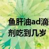 鱼肝油ad滴剂什么时候吃最好（鱼肝油ad滴剂吃到几岁）