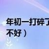 年初一打碎了碗会怎么样（大年初一打碎碗好不好）