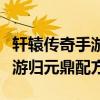 轩辕传奇手游归元鼎配方完整图（轩辕传奇手游归元鼎配方）