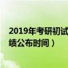 2019年考研初试成绩公布时间是几号（2019年考研初试成绩公布时间）