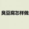 臭豆腐怎样做出来的(臭豆腐怎么做出来的) 臭豆腐怎样做出来的(臭豆腐怎么做出来的)