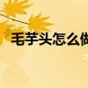 毛芋头怎么做好吃煮（毛芋头怎么做好吃）