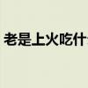 老是上火吃什么药调节(老是上火吃什么药) 老是上火吃什么药调节(老是上火吃什么药)