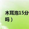 木耳泡15分钟够不够（木耳泡10分钟可以吃吗）
