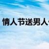情人节送男人什么好（情人节送男士什么好）