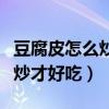 豆腐皮怎么炒才好吃韭菜炒豆皮（豆腐皮怎么炒才好吃）