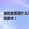 油性发质用什么洗发水好和使用效果最好（油性发质用什么洗发水）