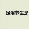 足浴养生是什么意思（养生是什么意思）