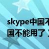 skype中国不能用了怕老百姓知道（skype中国不能用了）