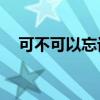 可不可以忘记mp3下载（可不可以忘记）