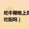 吃牛鞭晚上真的壮阳吗女性（吃牛鞭晚上真的壮阳吗）