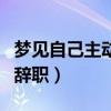 梦见自己主动辞职老板不让走（梦见自己主动辞职）