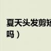 夏天头发剪短了很难看怎么办（夏天剪短发热吗）
