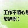工作不顺心想辞职怎么跟领导说（工作不顺心想辞职）