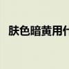 肤色暗黄用什么粉底液好（什么粉底液好）