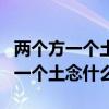 两个方一个土念什么字把音给拼出来（两个方一个土念什么）