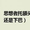 思想者托额头还是下巴沉思者(思想者托额头还是下巴) 思想者托额头还是下巴沉思者(思想者托额头还是下巴)