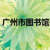 广州市图书馆开放时间（市图书馆开放时间）