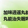 加味逍遥丸能治失眠吗有副作用吗（加味逍遥丸能治失眠吗）