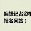 编辑记者资格考试官网报名入口（编辑记者证报名网站）