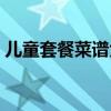 儿童套餐菜谱大全图片欣赏（儿童套餐菜谱）