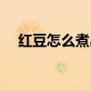 红豆怎么煮出沙沙的口感(红豆怎么煮) 红豆怎么煮出沙沙的口感(红豆怎么煮)