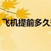 飞机提前多久安检进站（飞机提前多久安检）