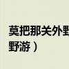 莫把那关外野游留佳人等候梦里(莫把那关外野游) 莫把那关外野游留佳人等候梦里(莫把那关外野游)