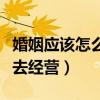 婚姻应该怎么去经营才会越来越好（婚姻怎么去经营）
