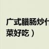 广式腊肠炒什么菜好吃视频（广式腊肠炒什么菜好吃）